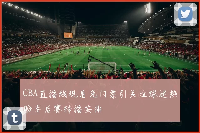 CBA直播线观看免门票引关注球迷热盼季后赛转播安排