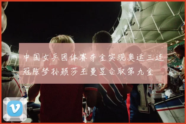 中国女乒团体赛夺金实现奥运三连冠陈梦孙颖莎王曼昱合取第九金