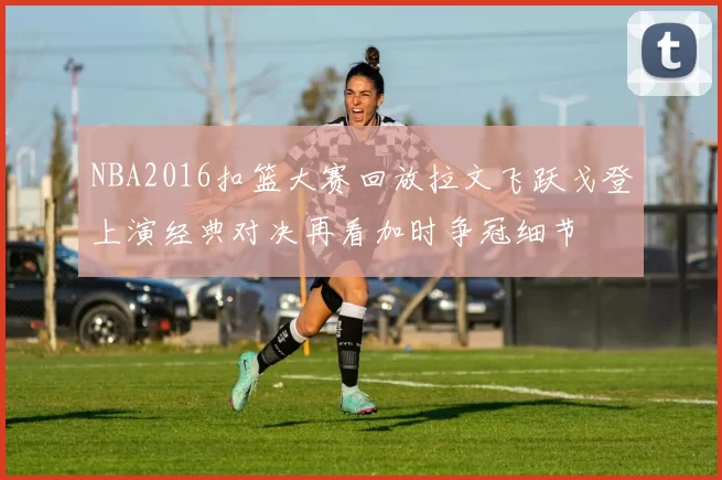 NBA2016扣篮大赛回放拉文飞跃戈登上演经典对决再看加时争冠细节