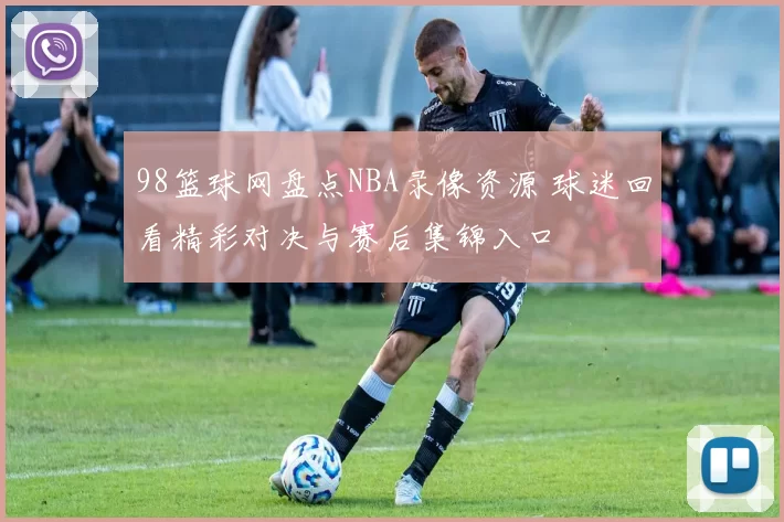 98篮球网盘点NBA录像资源 球迷回看精彩对决与赛后集锦入口