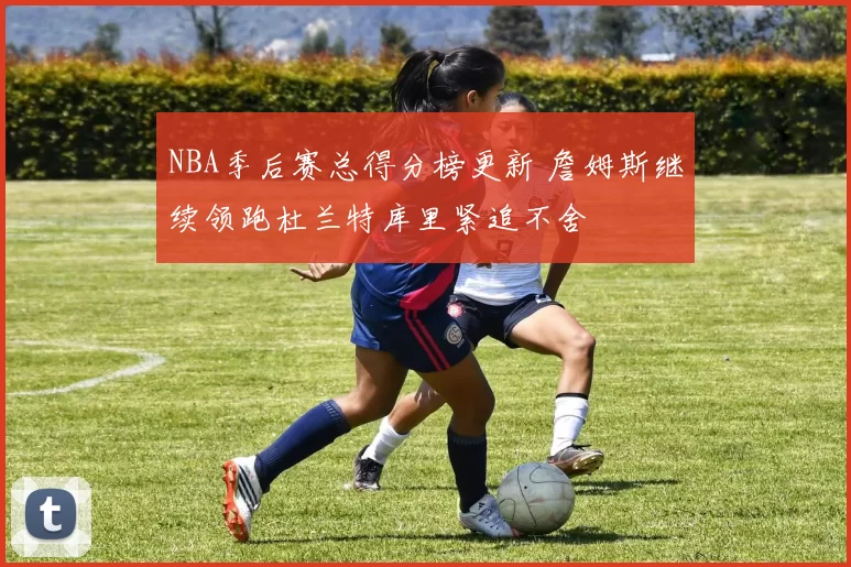 NBA季后赛总得分榜更新 詹姆斯继续领跑杜兰特库里紧追不舍