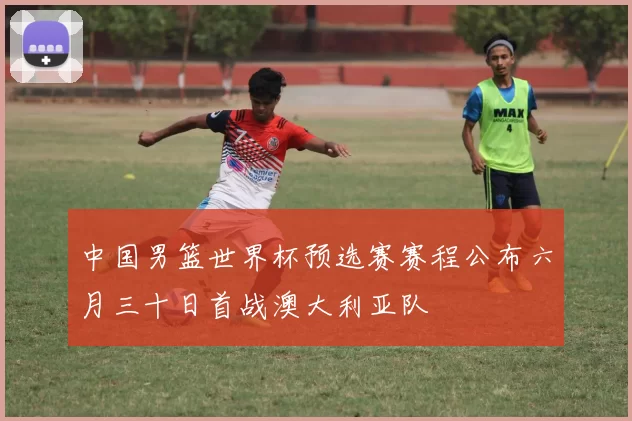 中国男篮世界杯预选赛赛程公布六月三十日首战澳大利亚队