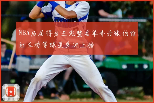 NBA历届得分王完整名单乔丹张伯伦杜兰特等球星多次上榜
