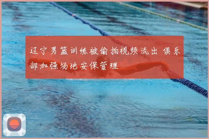 辽宁男篮训练被偷拍视频流出 俱乐部加强场地安保管理