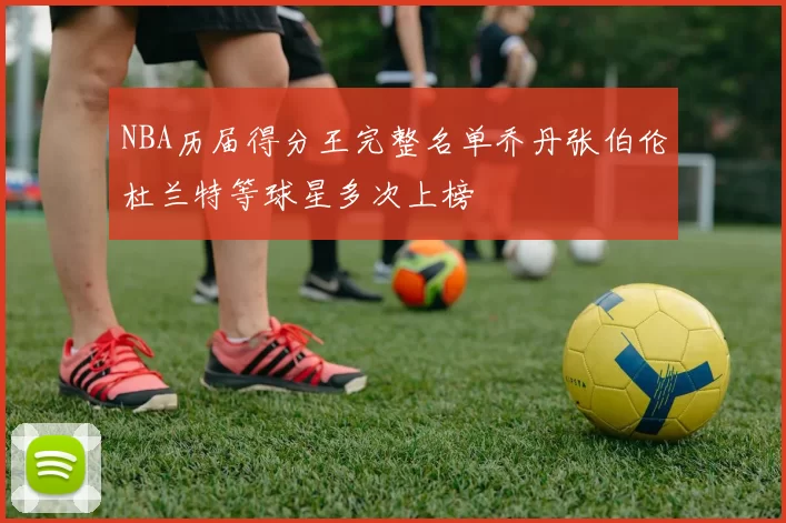 NBA历届得分王完整名单乔丹张伯伦杜兰特等球星多次上榜