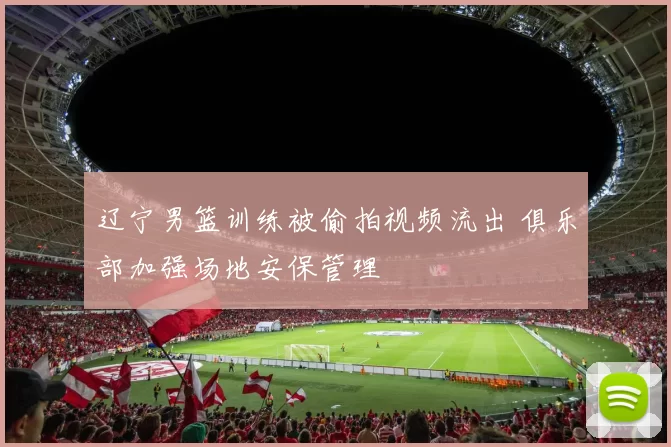 辽宁男篮训练被偷拍视频流出 俱乐部加强场地安保管理