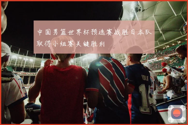 中国男篮世界杯预选赛战胜日本队取得小组赛关键胜利