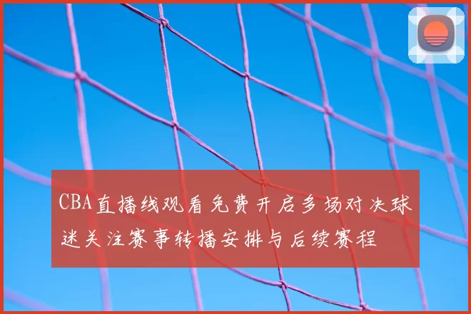 CBA直播线观看免费开启多场对决球迷关注赛事转播安排与后续赛程