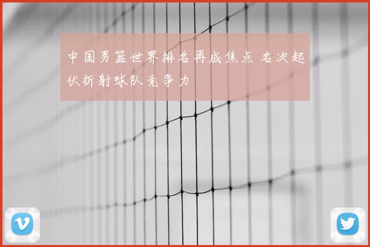 中国男篮世界排名再成焦点 名次起伏折射球队竞争力
