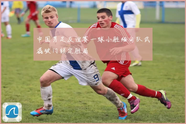 中国男足友谊赛一球小胜缅甸队武磊破门锁定胜局