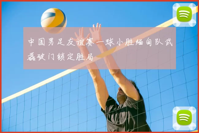 中国男足友谊赛一球小胜缅甸队武磊破门锁定胜局