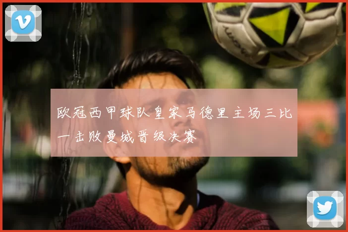 欧冠西甲球队皇家马德里主场三比一击败曼城晋级决赛