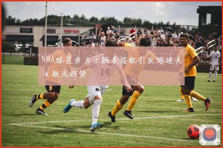 NBA球星劳力士腕表搭配引发球迷关注潮流趋势