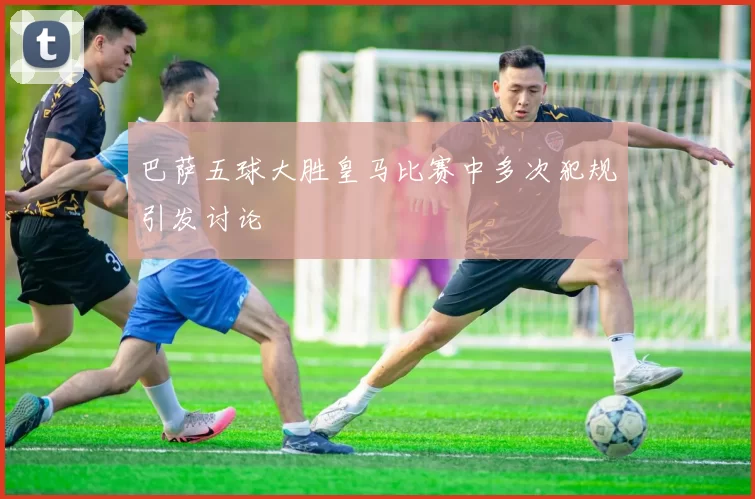 巴萨五球大胜皇马比赛中多次犯规引发讨论