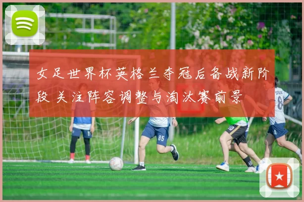 女足世界杯英格兰夺冠后备战新阶段 关注阵容调整与淘汰赛前景