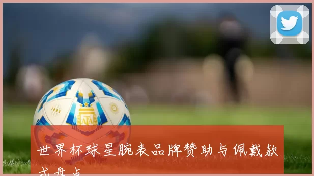 世界杯球星腕表品牌赞助与佩戴款式盘点