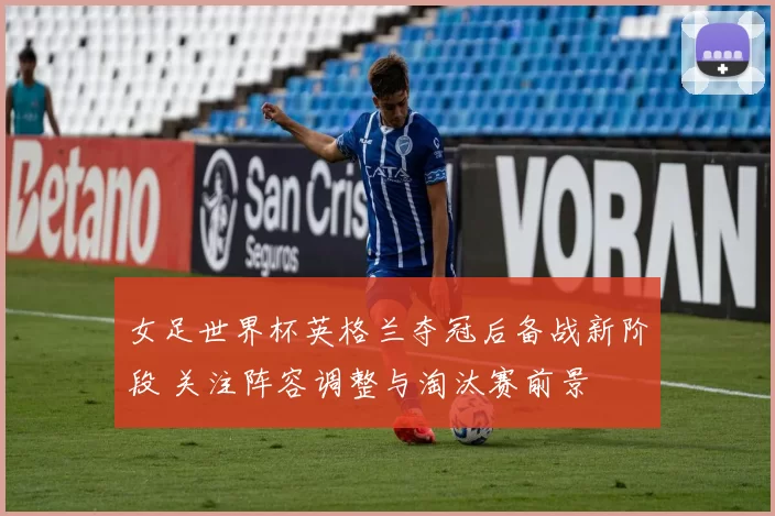 女足世界杯英格兰夺冠后备战新阶段 关注阵容调整与淘汰赛前景