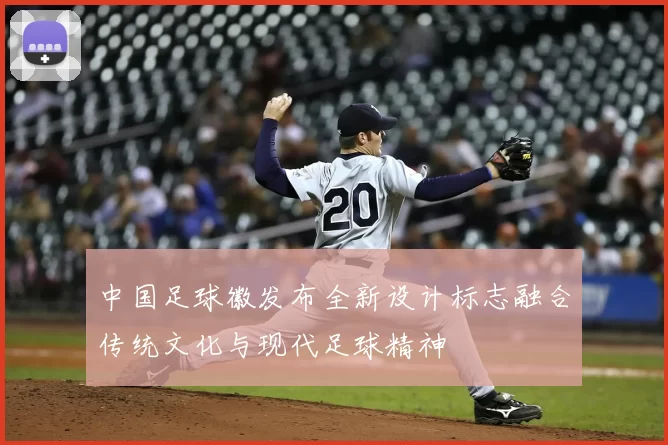 中国足球徽发布全新设计标志融合传统文化与现代足球精神